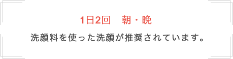1日2回 朝・晩 洗顔料を使った洗顔が推奨されています。