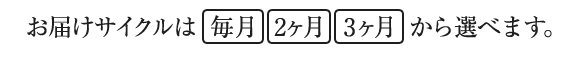 お届けサイクルは毎月・2ヵ月・3ヵ月から選べます。