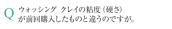 ウォッシング クレイの粘度（硬さ）が前回購入したものと違うのですが。