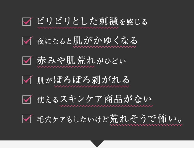 ピリピリとした刺激を感じる・夜になると肌がかゆくなる・赤みや肌荒れがひどい・肌がぽろぽろ剥がれる・使えるスキンケア商品がない・毛穴ケアもしたいけど荒れそうで怖い