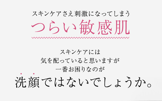 スキンケアさえ刺激になってしまうつらい敏感肌スキンケアには気を配っていると思いますが一番お困りなのが洗顔ではないでしょうか。