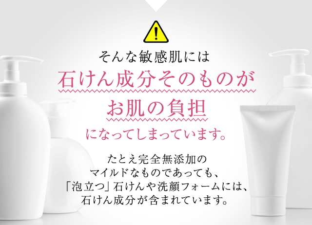 そんな敏感肌には石けん成分そのものがお肌の負担たとえ完全無添加のマイルドなものであっても、「泡立つ」石けんや洗顔フォームには、石けん成分が含まれています。